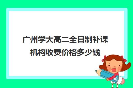 广州学大高二全日制补课机构收费价格多少钱(大学生补课收费标准)