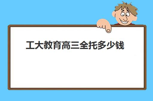 工大教育高三全托多少钱(高三全托辅导机构多少钱一年)