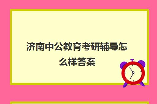 济南中公教育考研辅导怎么样答案(济南考公考编培训机构)