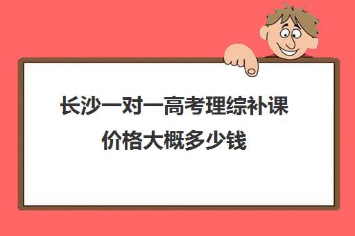 长沙一对一高考理综补课价格大概多少钱(高中网课一对一收费价格表)