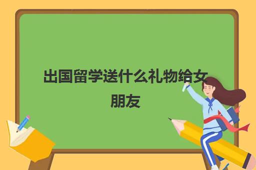 出国留学送什么礼物给女朋友(送大学生礼物哪些最实用)