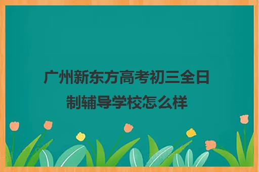 广州新东方高考初三全日制辅导学校怎么样(广州高考冲刺班封闭式全日制)