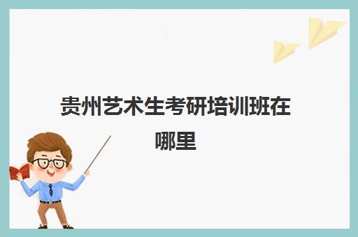 贵州艺术生考研培训班在哪里(贵州民族大学美术研究生招生简章)