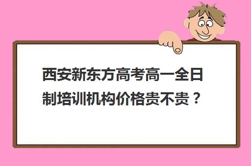 西安新东方高考高一全日制培训机构价格贵不贵？多少钱一年(新东方高三全日制价格)