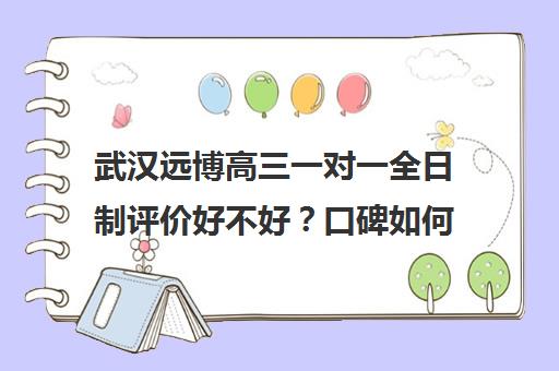 武汉远博高三一对一全日制评价好不好？口碑如何？(武汉初升高衔接班哪个好)