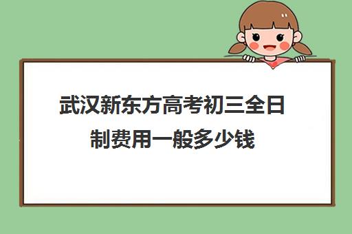 武汉新东方高考初三全日制费用一般多少钱(武汉高考培训学校哪个好)