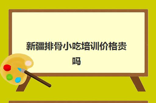 新疆排骨小吃培训价格贵吗(大多数人不知道小吃培训哪里好)