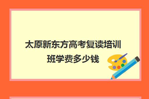 太原新东方高考复读培训班学费多少钱(太原高三教育培训机构哪家好)