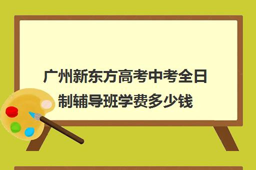 广州新东方高考中考全日制辅导班学费多少钱(广州中考冲刺班封闭式全日制)