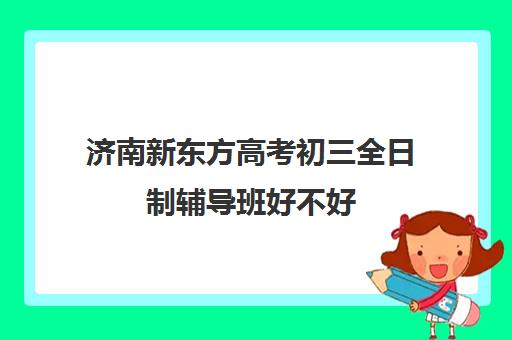 济南新东方高考初三全日制辅导班好不好(新东方全日制高考班怎么样)