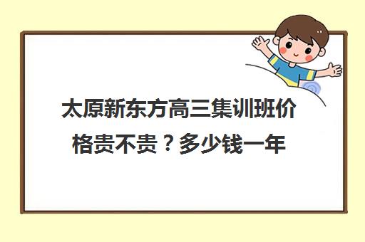 太原新东方高三集训班价格贵不贵？多少钱一年(新东方高三一对一收费价格表)