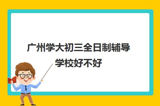 广州学大初三全日制辅导学校好不好(广州辅导班哪里比较好)