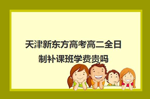 天津新东方高考高二全日制补课班学费贵吗(高三全日制补课机构多少钱)