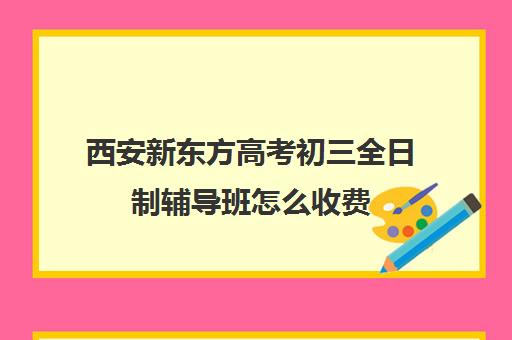 西安新东方高考初三全日制辅导班怎么收费(西安新东方哪个校区好)