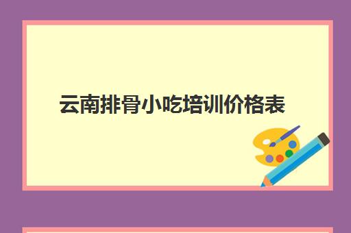 云南排骨小吃培训价格表(昆明小吃培训学校排名)