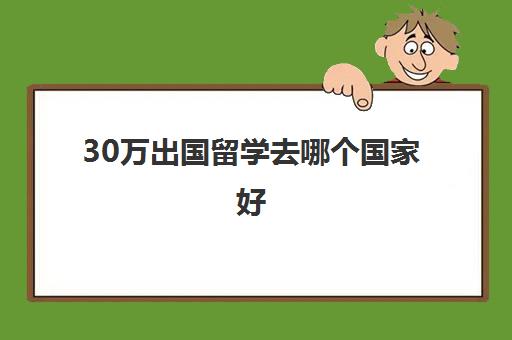 30万出国留学去哪个国家好(出国留学最少需要多少钱)