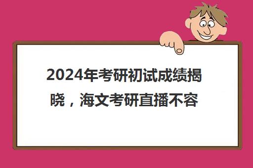 2024年考研初试成绩揭晓，海文考研直播不容错过