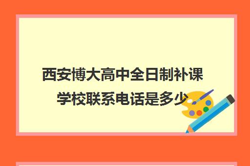 西安博大高中全日制补课学校联系电话是多少(西安初三补课学校排名)