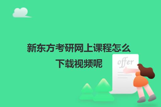 新东方考研网上课程怎么下载视频呢(考研新东方还是文都好)