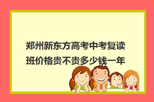 郑州新东方高考中考复读班价格贵不贵多少钱一年(中考复读机构一年费用是多少)