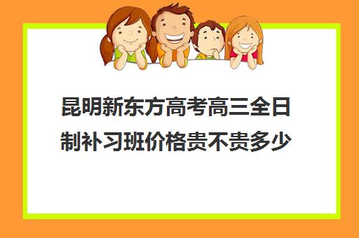 昆明新东方高考高三全日制补习班价格贵不贵多少钱一年