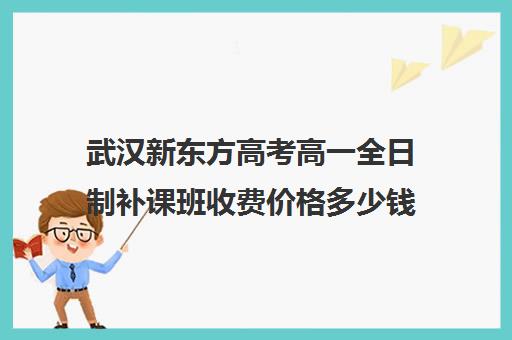 武汉新东方高考高一全日制补课班收费价格多少钱(高三全日制补课一般多少钱)