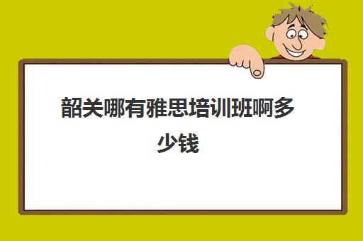 韶关哪有雅思培训班啊多少钱(雅思培训班一般价格)