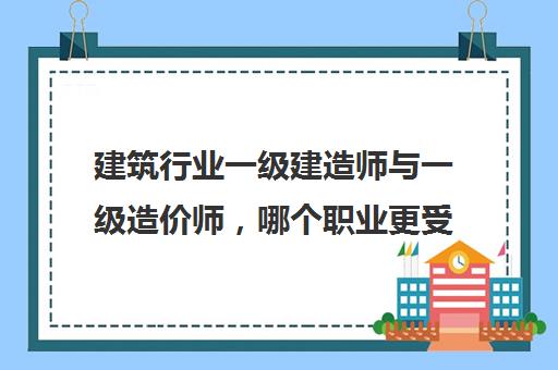 建筑行业一级建造师与一级造价师，哪个职业更受欢迎？