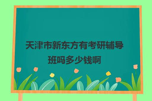 天津市新东方有考研辅导班吗多少钱啊(新东方考研收费标准)