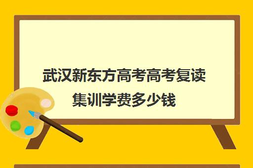 武汉新东方高考高考复读集训学费多少钱(武汉国华高考复读学校分数及收费)