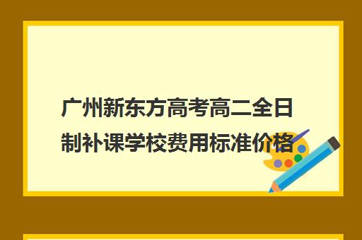 广州新东方高考高二全日制补课学校费用标准价格表(广州高三全日制补课机构)