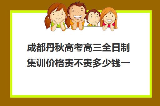 成都丹秋高考高三全日制集训价格贵不贵多少钱一年(高三全日制封闭式集训)