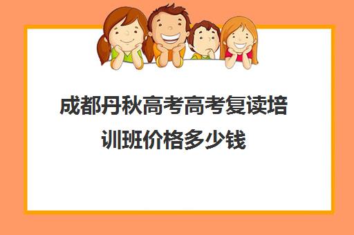 成都丹秋高考高考复读培训班价格多少钱(正规高三复读学校学费多少钱)