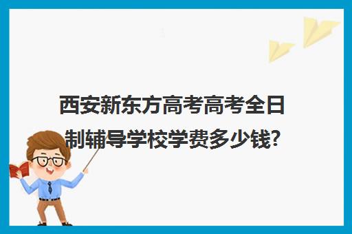 西安新东方高考高考全日制辅导学校学费多少钱?费用一览表(西安高考补课机构有哪些)