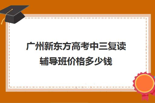 广州新东方高考中三复读辅导班价格多少钱(广州全程教育高考复读学校)