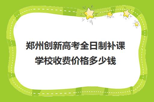 郑州创新高考全日制补课学校收费价格多少钱(郑州比较好的高三培训学校)