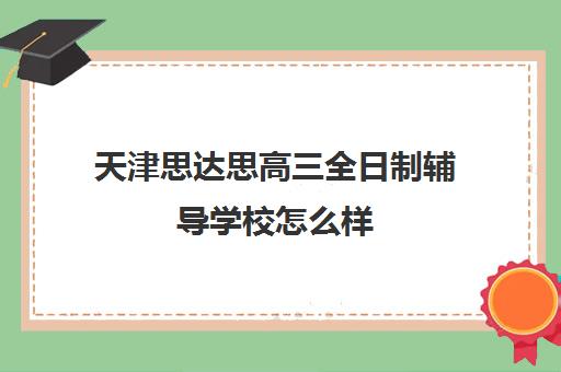 天津思达思高三全日制辅导学校怎么样(天津高中补课机构)