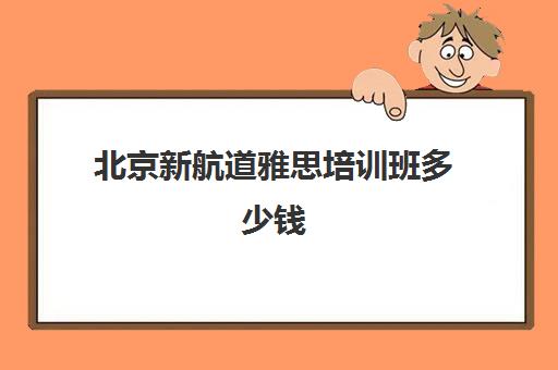 北京新航道雅思培训班多少钱(新航道雅思培训班收费标准)