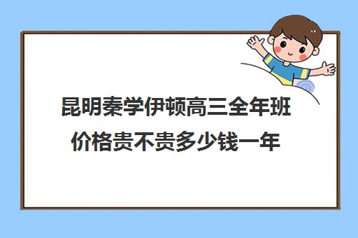 昆明秦学伊顿高三全年班价格贵不贵多少钱一年(昆明口碑好的高中补课机构)