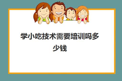 学小吃技术需要培训吗多少钱(小吃培训班能学到真技术吗)