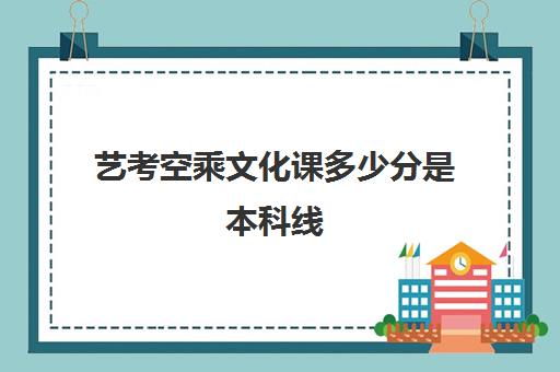 艺考空乘文化课多少分是本科线(空乘艺考好过吗)