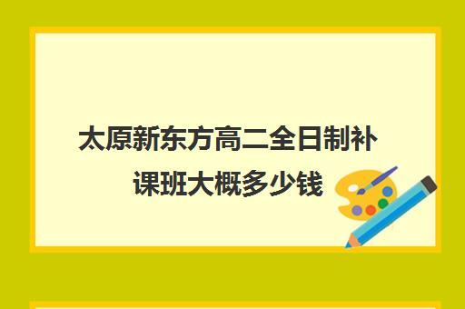 太原新东方高二全日制补课班大概多少钱(太原全日制的高中补课机构)