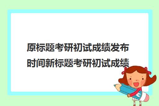 原标题考研初试成绩发布时间新标题考研初试成绩揭晓时间