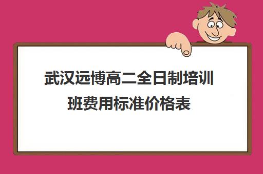 武汉远博高二全日制培训班费用标准价格表(武汉高三培训机构排名前十)