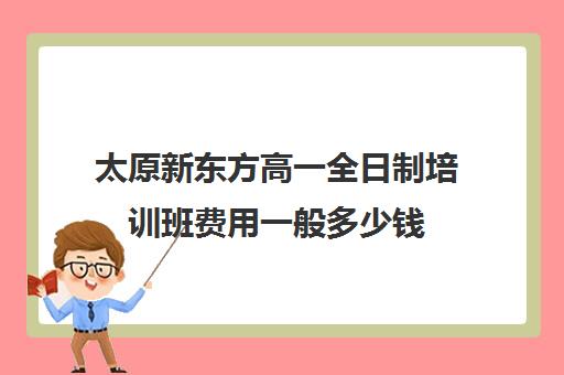 太原新东方高一全日制培训班费用一般多少钱(新东方全日制高考班收费)