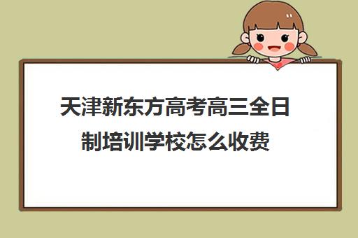 天津新东方高考高三全日制培训学校怎么收费(新东方全日制高考班怎么样)