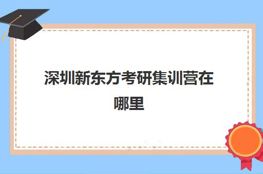 深圳新东方考研集训营在哪里(新东方深圳各校区地址)