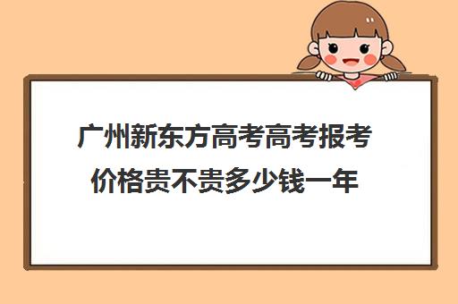 广州新东方高考高考报考价格贵不贵多少钱一年(广州高考复读学校排名及费用)