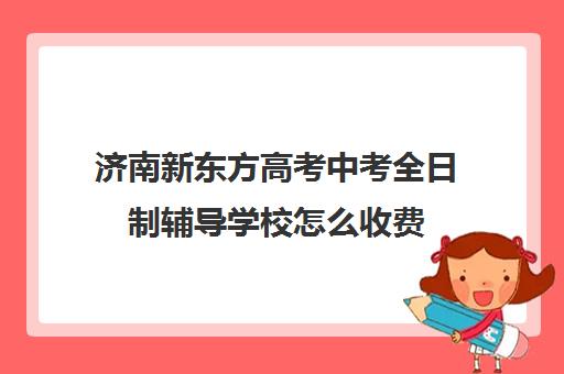 济南新东方高考中考全日制辅导学校怎么收费(济南最好的高中正规培训机构)