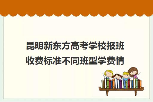 昆明新东方高考学校报班收费标准不同班型学费情况一览(新东方学费价目表)